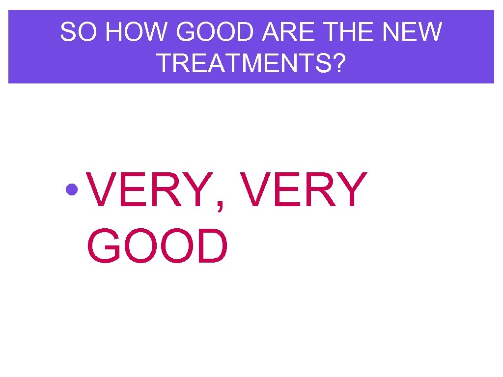 SO HOW GOOD ARE THE NEW TREATMENTS? • VERY, VERY GOOD 