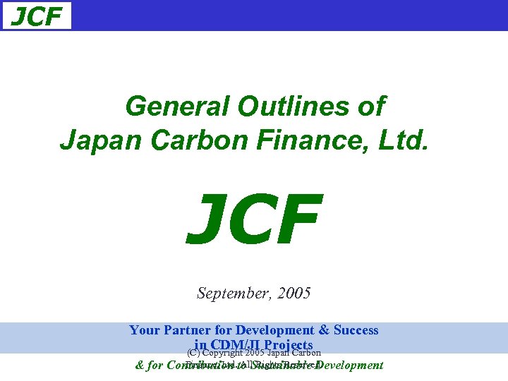 JCF General Outlines of Japan Carbon Finance, Ltd. 　 JCF September, 2005 Your Partner