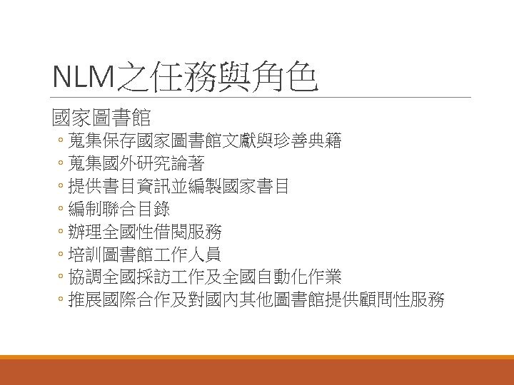 NLM之任務與角色 國家圖書館 ◦ 蒐集保存國家圖書館文獻與珍善典籍 ◦ 蒐集國外研究論著 ◦ 提供書目資訊並編製國家書目 ◦ 編制聯合目錄 ◦ 辦理全國性借閱服務 ◦ 培訓圖書館