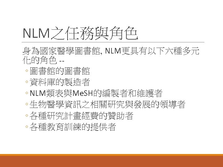 NLM之任務與角色 身為國家醫學圖書館, NLM更具有以下六種多元 化的角色 -◦ 圖書館的圖書館 ◦ 資料庫的製造者 ◦ NLM類表與Me. SH的編製者和維護者 ◦ 生物醫學資訊之相關研究與發展的領導者 ◦