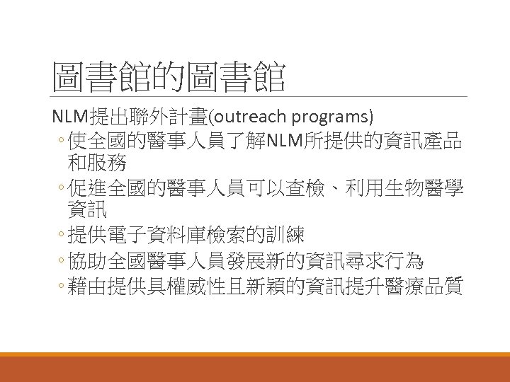 圖書館的圖書館 NLM提出聯外計畫(outreach programs) ◦ 使全國的醫事人員了解NLM所提供的資訊產品 和服務 ◦ 促進全國的醫事人員可以查檢、利用生物醫學 資訊 ◦ 提供電子資料庫檢索的訓練 ◦ 協助全國醫事人員發展新的資訊尋求行為 ◦