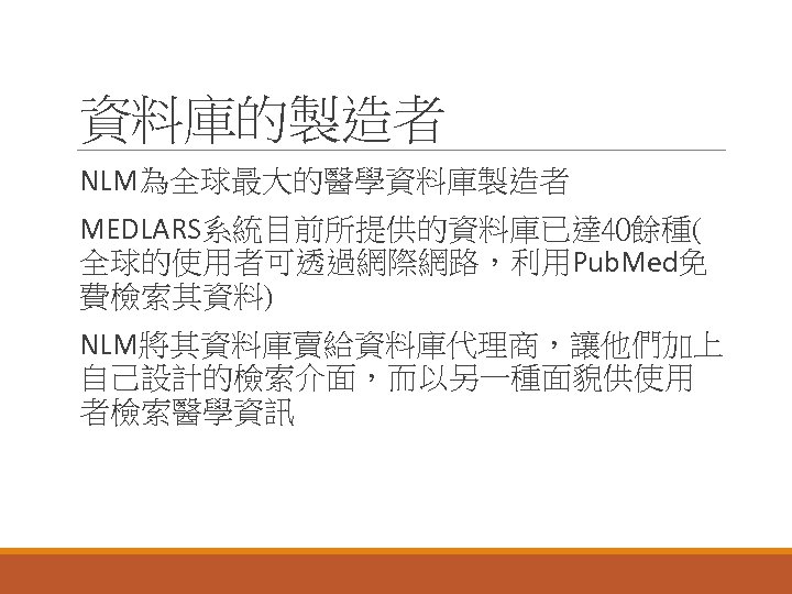 資料庫的製造者 NLM為全球最大的醫學資料庫製造者 MEDLARS系統目前所提供的資料庫已達 40餘種( 全球的使用者可透過網際網路，利用Pub. Med免 費檢索其資料) NLM將其資料庫賣給資料庫代理商，讓他們加上 自己設計的檢索介面，而以另一種面貌供使用 者檢索醫學資訊 