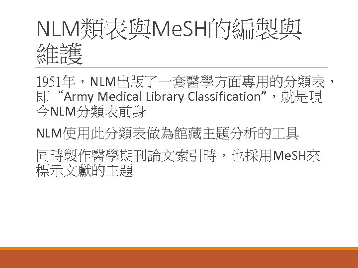 NLM類表與Me. SH的編製與 維護 1951年，NLM出版了一套醫學方面專用的分類表， 即“Army Medical Library Classification”，就是現 今NLM分類表前身 NLM使用此分類表做為館藏主題分析的 具 同時製作醫學期刊論文索引時，也採用Me. SH來 標示文獻的主題