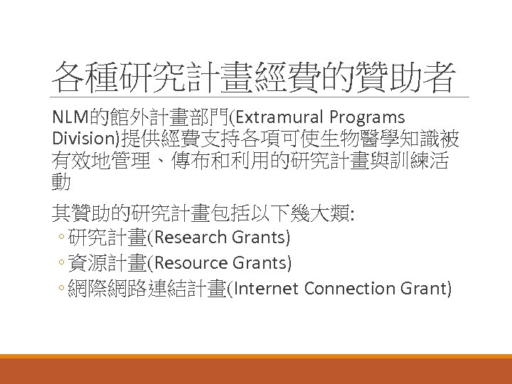 各種研究計畫經費的贊助者 NLM的館外計畫部門(Extramural Programs Division)提供經費支持各項可使生物醫學知識被 有效地管理、傳布和利用的研究計畫與訓練活 動 其贊助的研究計畫包括以下幾大類: ◦ 研究計畫(Research Grants) ◦ 資源計畫(Resource Grants) ◦