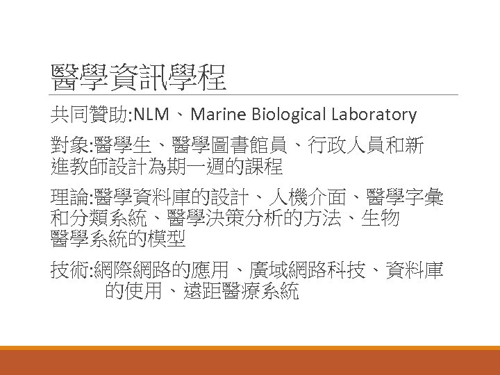 醫學資訊學程 共同贊助: NLM、Marine Biological Laboratory 對象: 醫學生、醫學圖書館員、行政人員和新 進教師設計為期一週的課程 理論: 醫學資料庫的設計、人機介面、醫學字彙 和分類系統、醫學決策分析的方法、生物 醫學系統的模型 技術: 網際網路的應用、廣域網路科技、資料庫