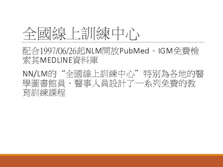 全國線上訓練中心 配合1997/06/26起NLM開放Pub. Med、IGM免費檢 索其MEDLINE資料庫 NN/LM的“全國線上訓練中心”特別為各地的醫 學圖書館員、醫事人員設計了一系列免費的教 育訓練課程 
