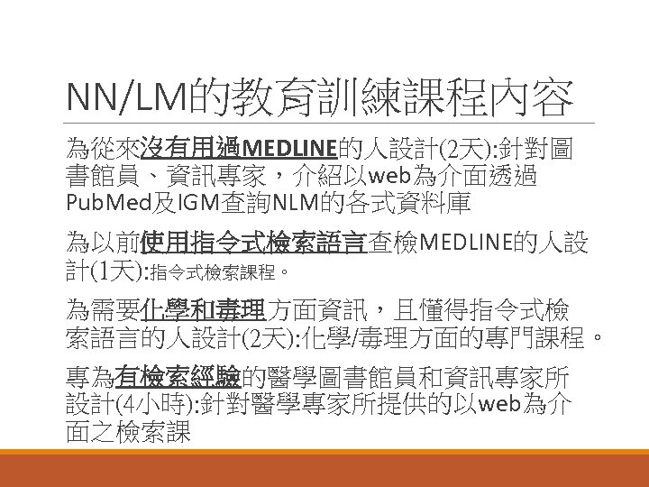 NN/LM的教育訓練課程內容 為從來沒有用過MEDLINE的人設計(2天): 針對圖 書館員、資訊專家，介紹以web為介面透過 Pub. Med及IGM查詢NLM的各式資料庫 為以前使用指令式檢索語言查檢MEDLINE的人設 計(1天): 指令式檢索課程。 為需要化學和毒理方面資訊，且懂得指令式檢 索語言的人設計(2天): 化學/毒理方面的專門課程。 專為有檢索經驗的醫學圖書館員和資訊專家所 設計(4小時):