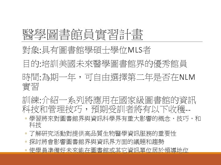 醫學圖書館員實習計畫 對象: 具有圖書館學碩士學位MLS者 目的: 培訓美國未來醫學圖書館界的優秀館員 時間: 為期一年，可自由選擇第二年是否在NLM 實習 訓練: 介紹一系列將應用在國家級圖書館的資訊 科技和管理技巧，預期受訓者將有以下收穫-◦ 學習將來對圖書館界與資訊科學界有重大影響的概念，技巧，和 科技 ◦