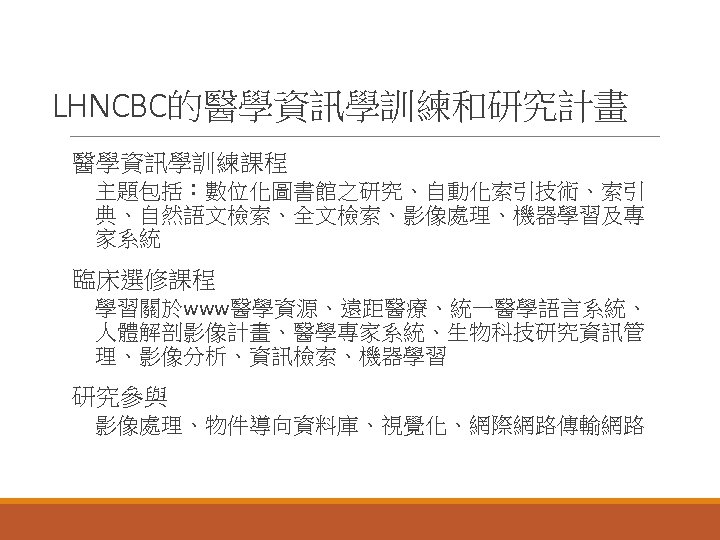 LHNCBC的醫學資訊學訓練和研究計畫 醫學資訊學訓練課程 主題包括：數位化圖書館之研究、自動化索引技術、索引 典、自然語文檢索、全文檢索、影像處理、機器學習及專 家系統 臨床選修課程 學習關於www醫學資源、遠距醫療、統一醫學語言系統、 人體解剖影像計畫、醫學專家系統、生物科技研究資訊管 理、影像分析、資訊檢索、機器學習 研究參與 影像處理、物件導向資料庫、視覺化、網際網路傳輸網路 