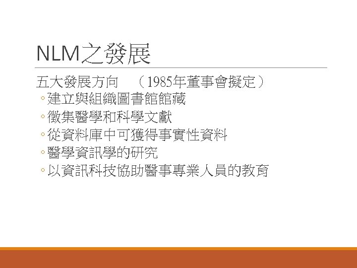 NLM之發展 五大發展方向　（1985年董事會擬定） ◦ 建立與組織圖書館館藏 ◦ 徵集醫學和科學文獻 ◦ 從資料庫中可獲得事實性資料 ◦ 醫學資訊學的研究 ◦ 以資訊科技協助醫事專業人員的教育 