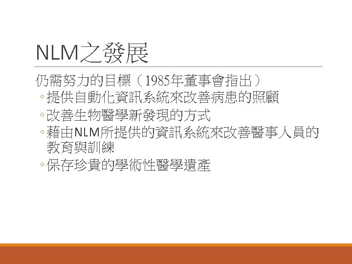 NLM之發展 仍需努力的目標（1985年董事會指出） ◦ 提供自動化資訊系統來改善病患的照顧 ◦ 改善生物醫學新發現的方式 ◦ 藉由NLM所提供的資訊系統來改善醫事人員的 教育與訓練 ◦ 保存珍貴的學術性醫學遺產 