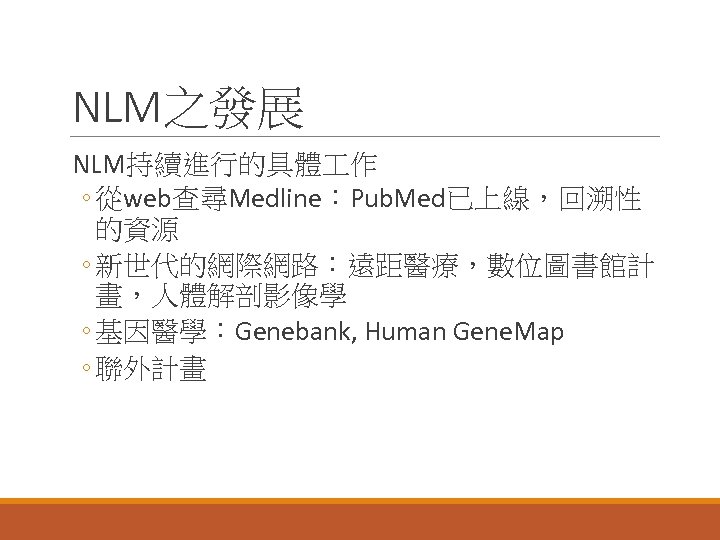 NLM之發展 NLM持續進行的具體 作 ◦ 從web查尋Medline：Pub. Med已上線，回溯性 的資源 ◦ 新世代的網際網路：遠距醫療，數位圖書館計 畫，人體解剖影像學 ◦ 基因醫學：Genebank, Human Gene.