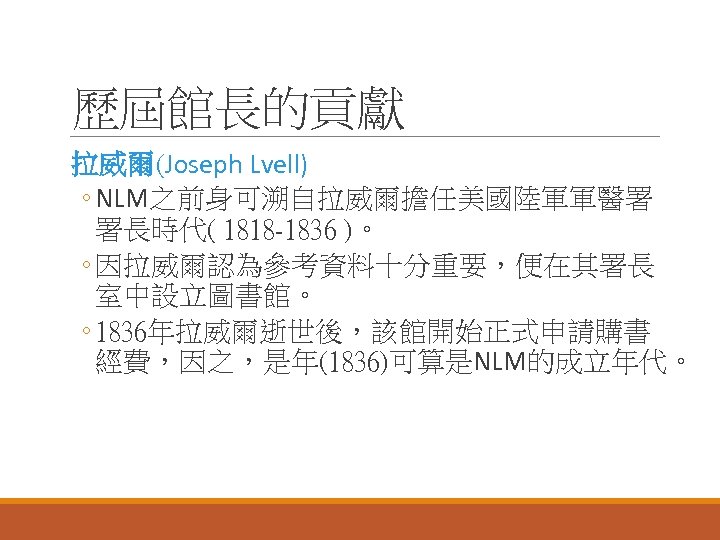 歷屆館長的貢獻 拉威爾(Joseph Lvell) ◦ NLM之前身可溯自拉威爾擔任美國陸軍軍醫署 署長時代( 1818 -1836 )。 ◦ 因拉威爾認為參考資料十分重要，便在其署長 室中設立圖書館。 ◦ 1836年拉威爾逝世後，該館開始正式申請購書