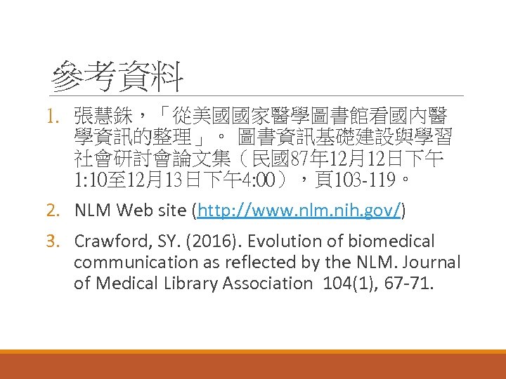 參考資料 1. 張慧銖，「從美國國家醫學圖書館看國內醫 學資訊的整理」。 圖書資訊基礎建設與學習 社會研討會論文集（民國87年 12月12日下午 1: 10至 12月13日下午4: 00），頁103 -119。 2. NLM