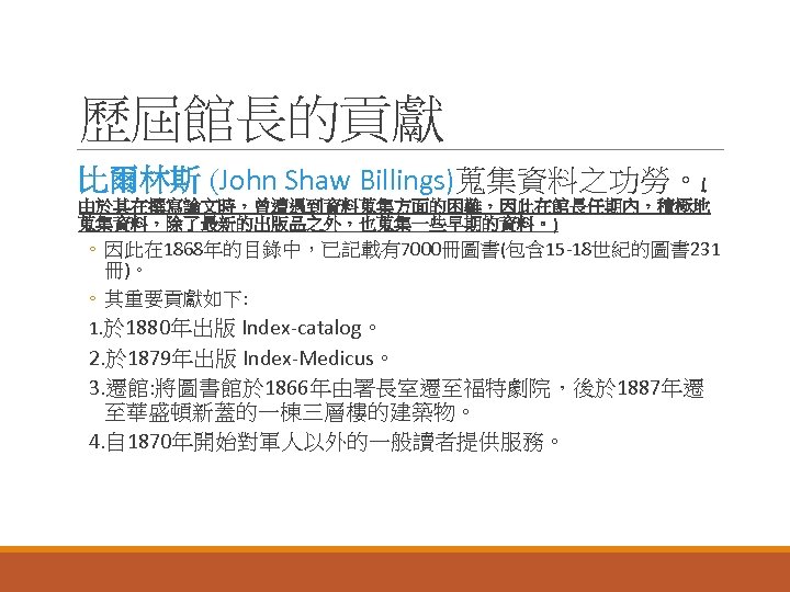 歷屆館長的貢獻 比爾林斯 (John Shaw Billings)蒐集資料之功勞。( 由於其在撰寫論文時，曾遭遇到資料蒐集方面的困難，因此在館長任期內，積極地 蒐集資料，除了最新的出版品之外，也蒐集一些早期的資料。) ◦ 因此在 1868年的目錄中，已記載有7000冊圖書(包含 15 -18世紀的圖書 231 冊)。