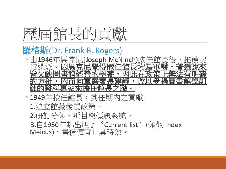 歷屆館長的貢獻 羅格斯(Dr. Frank B. Rogers) ◦ 由 1946年馬克尼(Joseph Mc. Ninch)接任館長後，推薦另 行選派。因馬克尼覺得歷任館長均為軍醫，普遍說來 皆欠缺圖書館經營的學養，因此在政策上無法有明確 的方針，因而向軍醫署長建議，改以受過圖書館學訓 練的醫科專家來擔任館長之職。
