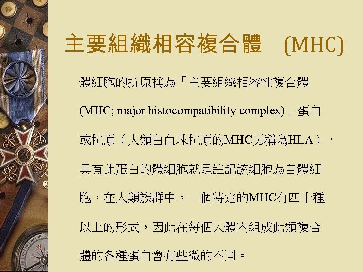 主要組織相容複合體 (MHC) 體細胞的抗原稱為「主要組織相容性複合體 (MHC; major histocompatibility complex)」蛋白 或抗原（人類白血球抗原的MHC另稱為HLA）， 具有此蛋白的體細胞就是註記該細胞為自體細 胞，在人類族群中，一個特定的MHC有四十種 以上的形式，因此在每個人體內組成此類複合 體的各種蛋白會有些微的不同。 