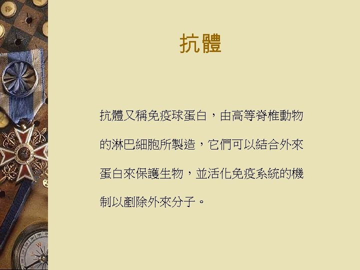 抗體 抗體又稱免疫球蛋白，由高等脊椎動物 的淋巴細胞所製造，它們可以結合外來 蛋白來保護生物，並活化免疫系統的機 制以剷除外來分子。 