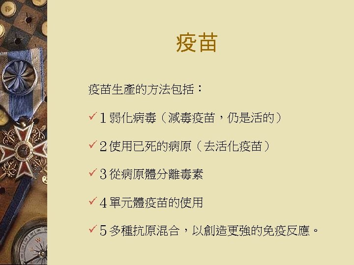 疫苗 疫苗生產的方法包括： ü１弱化病毒（減毒疫苗，仍是活的） ü２使用已死的病原（去活化疫苗） ü３從病原體分離毒素 ü４單元體疫苗的使用 ü５多種抗原混合，以創造更強的免疫反應。 
