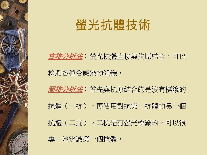 螢光抗體技術 直接分析法：螢光抗體直接與抗原結合，可以 檢測各種受感染的組織。 間接分析法：首先與抗原結合的是沒有標籤的 抗體（一抗），再使用對抗第一抗體的另一個 抗體（二抗）。二抗是有螢光標籤的，可以很 專一地辨識第一個抗體。 