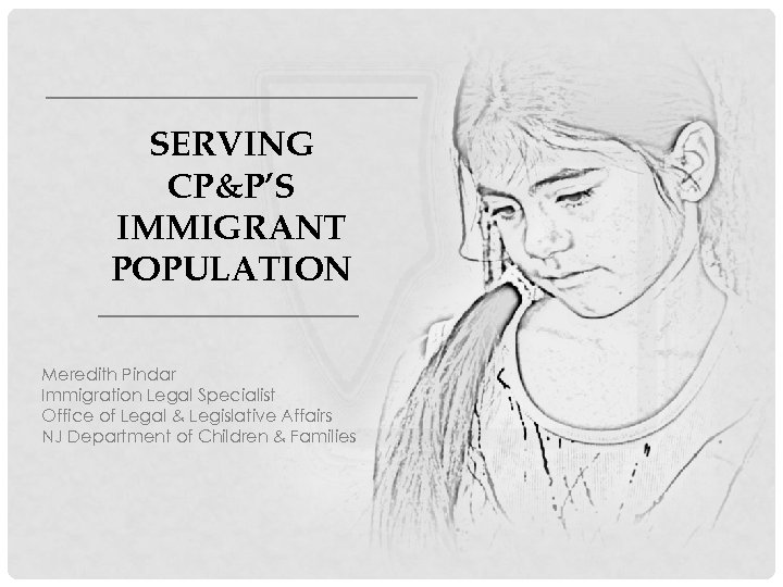 SERVING CP&P’S IMMIGRANT POPULATION Meredith Pindar Immigration Legal Specialist Office of Legal & Legislative
