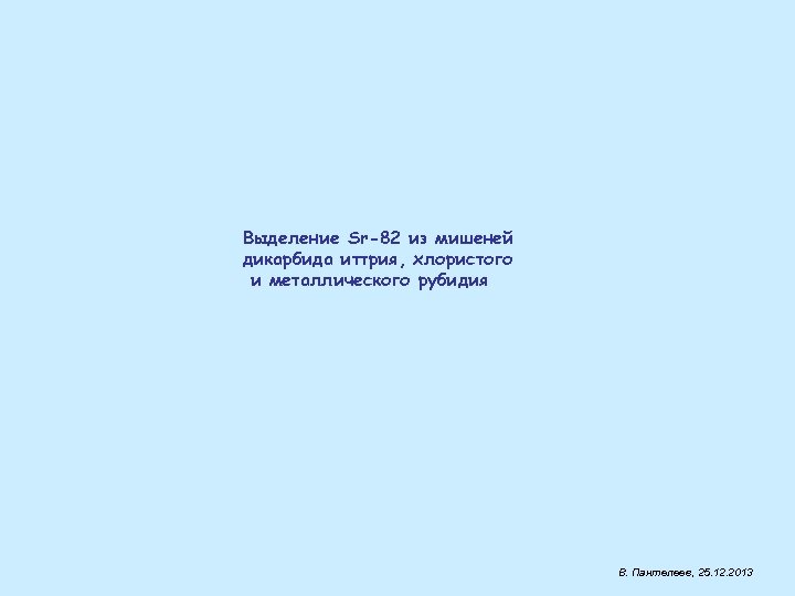 Выделение Sr-82 из мишеней дикарбида иттрия, хлористого и металлического рубидия В. Пантелеев, 25. 12.