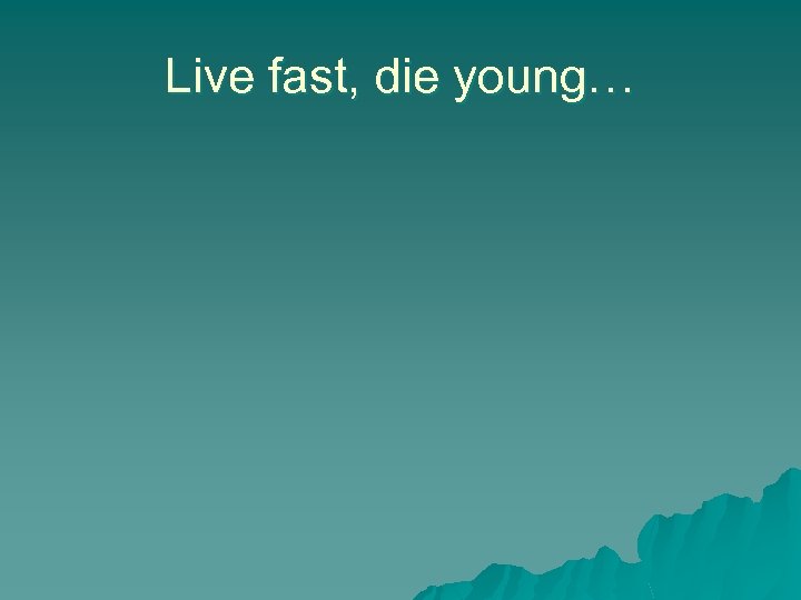 Live fast, die young… 