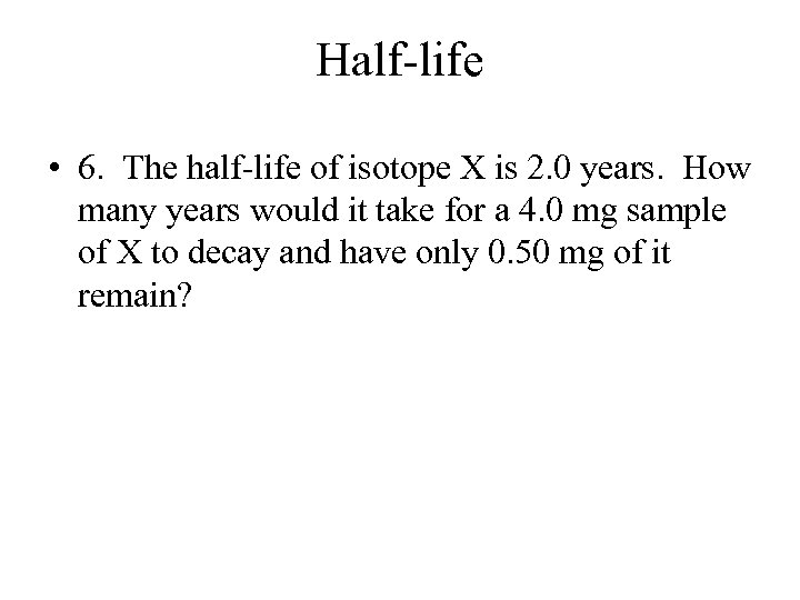 Half-life • 6. The half-life of isotope X is 2. 0 years. How many