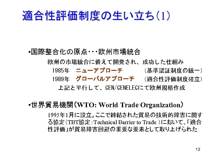 適合性評価制度の生い立ち（1） • 国際整合化の原点・・・欧州市場統合 欧州の市場統合に備えて開発され、成功した仕組み 　 1985年　ニューアプローチ　　　（基準認証制度の統一） 　 1989年　グローバルアプローチ （適合性評価制度確立） 　　　　 上記と平行して、CEN/CENELECにて欧州規格作成 • 世界貿易機関（WTO: World