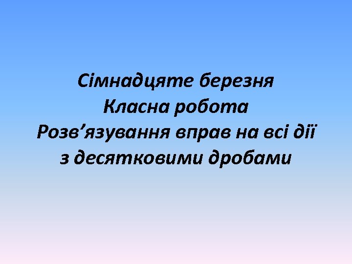Сімнадцяте березня Класна робота Розв’язування вправ на всі дії з десятковими дробами 