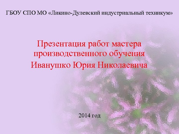 ГБОУ СПО МО «Ликино-Дулевский индустриальный техникум» Презентация работ мастера производственного обучения Иванушко Юрия Николаевича