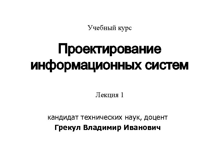 Учебный курс Проектирование информационных систем Лекция 1 кандидат технических наук, доцент Грекул Владимир Иванович