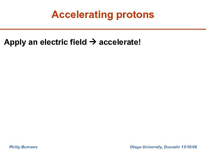 Accelerating protons Apply an electric field accelerate! Philip Burrows Otago University, Dunedin 13/10/08 