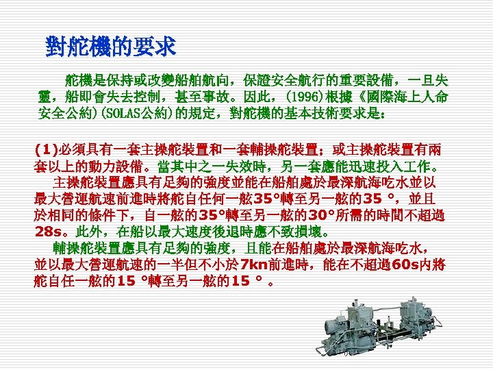 對舵機的要求 舵機是保持或改變船舶航向，保證安全航行的重要設備，一旦失 靈，船即會失去控制，甚至事故。因此，(1996)根據《國際海上人命 安全公約)(SOLAS公約)的規定，對舵機的基本技術要求是： (1)必須具有一套主操舵裝置和一套輔操舵裝置；或主操舵裝置有兩 套以上的動力設備。當其中之一失效時，另一套應能迅速投入 作。 主操舵裝置應具有足夠的強度並能在船舶處於最深航海吃水並以 最大營運航速前進時將舵自任何一舷 35°轉至另一舷的35 °，並且 於相同的條件下，自一舷的35°轉至另一舷的30°所需的時間不超過 28 s。此外，在船以最大速度後退時應不致損壞。