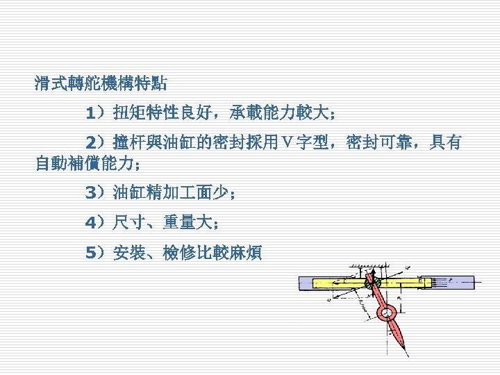 滑式轉舵機構特點　 　　　1）扭矩特性良好，承載能力較大； 　　　2）撞杆與油缸的密封採用Ｖ字型，密封可靠，具有 自動補償能力； 　　　3）油缸精加 面少； 　　　4）尺寸、重量大； 　　　5）安裝、檢修比較麻煩 