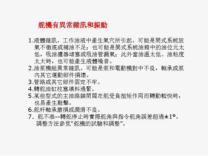 舵機有異常雜訊和振動 　　 1. 液體雜訊。 作油液中產生氣穴所引起。可能是閉式系統放 氣不徹底或補油不足；也可能是開式系統油箱中的油位元太 低，吸油濾器堵塞或吸油管漏氣；此外當油溫太低、油粘度 太大時，也可能產生液體噪音。 2. 油泵機組異常雜訊。可能是泵和電動機對中不良，軸承或泵 內其它運動部件損壞。 3. 管路或其它部件固定不牢。 4.