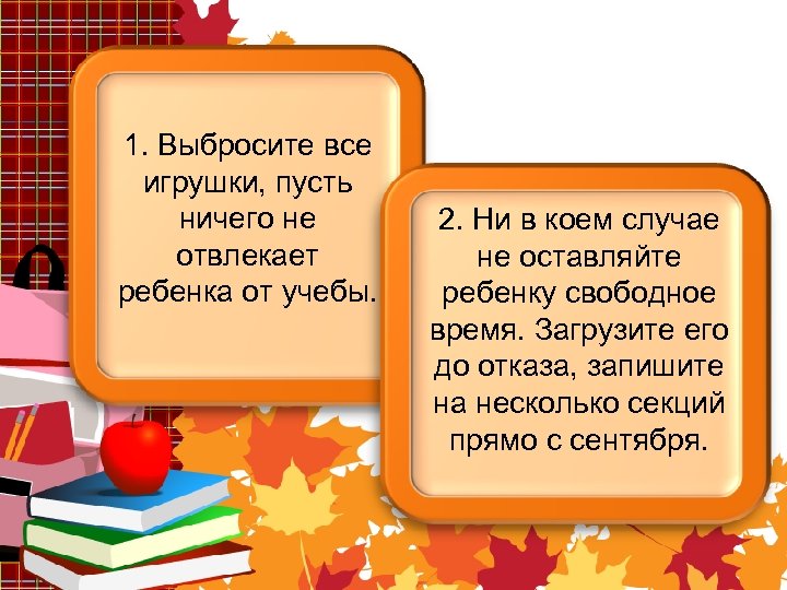 1. Выбросите все игрушки, пусть ничего не отвлекает ребенка от учебы. 2. Ни в