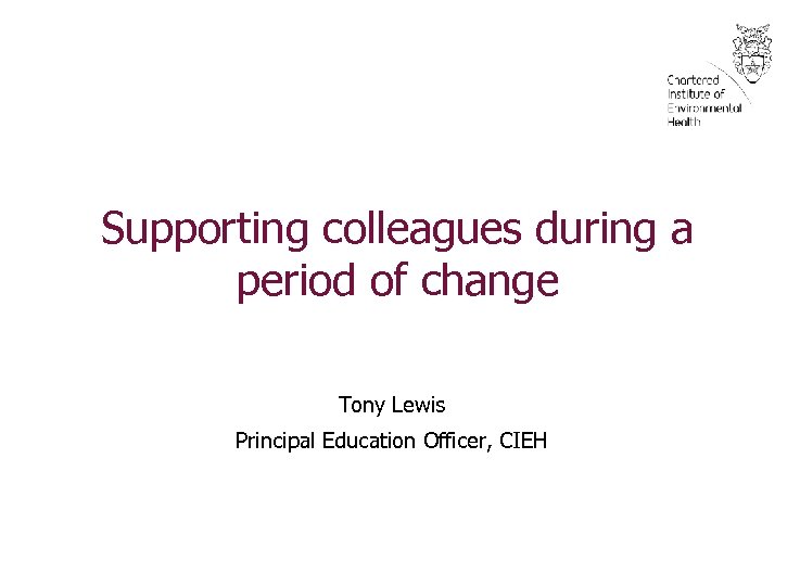 Supporting colleagues during a period of change Tony Lewis Principal Education Officer, CIEH 