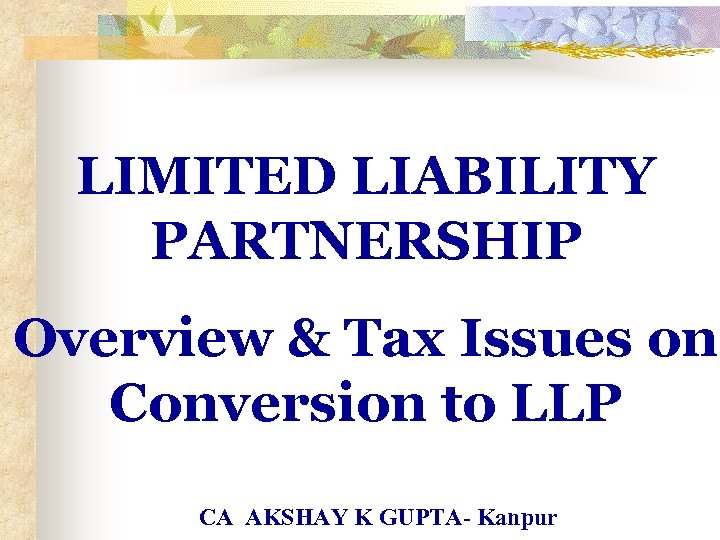 LIMITED LIABILITY PARTNERSHIP Overview & Tax Issues on Conversion to LLP CA AKSHAY K