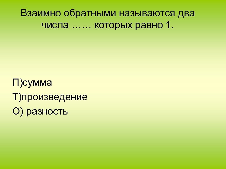 Взаимно обратными называются два числа …… которых равно 1. П)сумма Т)произведение О) разность 