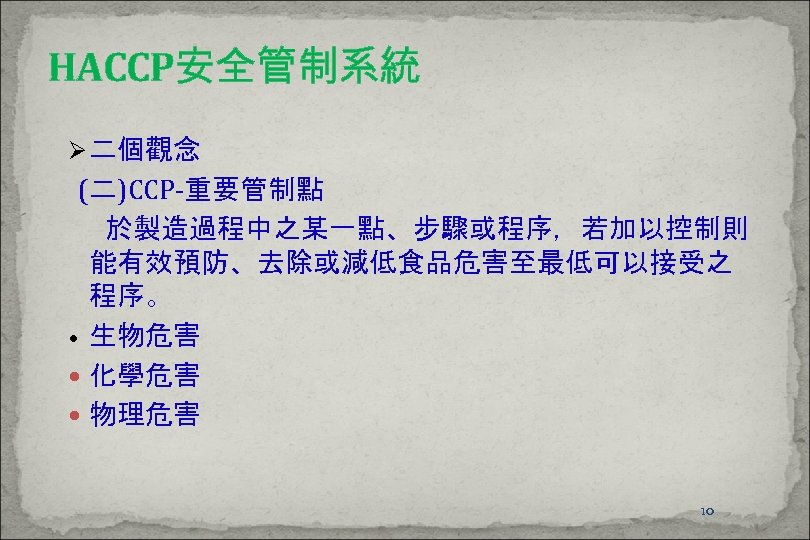 HACCP安全管制系統 Ø 二個觀念 (二)CCP-重要管制點 於製造過程中之某一點、步驟或程序，若加以控制則 能有效預防、去除或減低食品危害至最低可以接受之 程序。 • 生物危害 化學危害 物理危害 10 