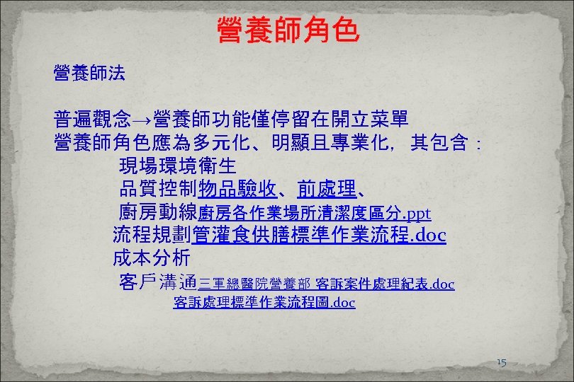 營養師角色 營養師法 普遍觀念→營養師功能僅停留在開立菜單 營養師角色應為多元化、明顯且專業化，其包含： 現場環境衛生 品質控制物品驗收、前處理、 廚房動線廚房各作業場所清潔度區分. ppt 流程規劃管灌食供膳標準作業流程. doc 成本分析 客戶溝通三軍總醫院營養部 客訴案件處理紀表. doc