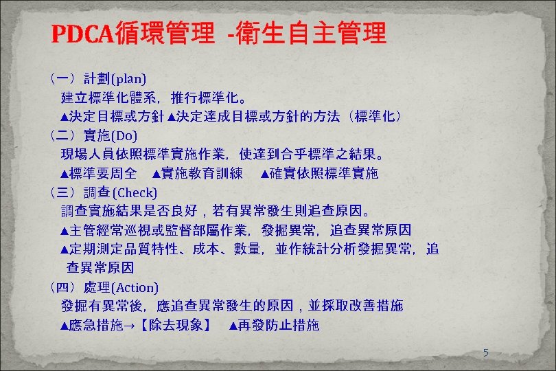 PDCA循環管理 -衛生自主管理 （一）計劃(plan) 建立標準化體系，推行標準化。 ▲決定目標或方針 ▲決定達成目標或方針的方法（標準化） （二）實施(Do) 現場人員依照標準實施作業，使達到合乎標準之結果。 ▲標準要周全 ▲實施教育訓練 ▲確實依照標準實施 （三）調查 (Check) 調查實施結果是否良好，若有異常發生則追查原因。