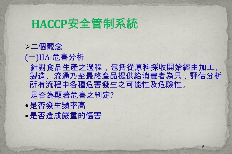 HACCP安全管制系統 Ø二個觀念 (一)HA-危害分析 針對食品生產之過程，包括從原料採收開始經由加 、 製造、流通乃至最終產品提供給消費者為只，評估分析 所有流程中各種危害發生之可能性及危險性。 是否為顯著危害之判定? 是否發生頻率高 是否造成嚴重的傷害 9 