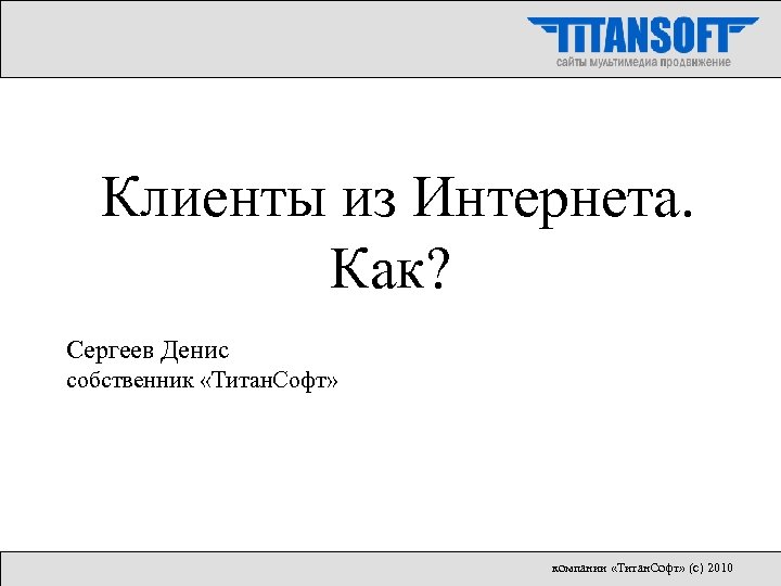 Клиенты из Интернета. Как? Сергеев Денис собственник «Титан. Софт» компании «Титан. Софт» (с) 2010