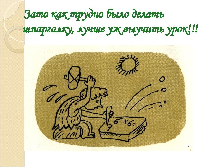 Зато как трудно было делать шпаргалку, лучше уж выучить урок!!! 