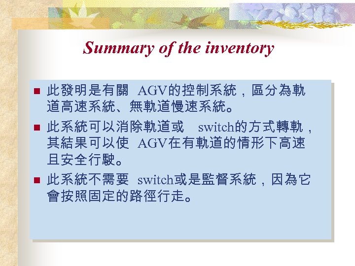 Summary of the inventory n n n 此發明是有關 AGV的控制系統，區分為軌 道高速系統、無軌道慢速系統。 此系統可以消除軌道或 switch的方式轉軌， 其結果可以使 AGV在有軌道的情形下高速