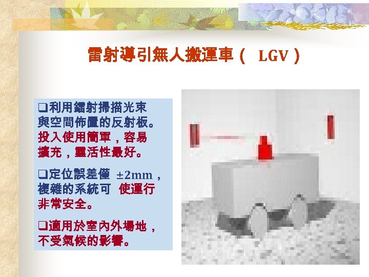 雷射導引無人搬運車（ LGV） q利用鐳射掃描光束 與空間佈置的反射板。 投入使用簡單，容易 擴充，靈活性最好。 q定位誤差僅 ± 2 mm， 複雜的系統可 使運行 非常安全。 q適用於室內外場地，