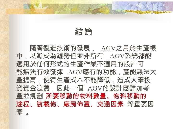 結論 隨著製造技術的發展， AGV之用於生產線 中，以漸成為趨勢但並非所有 AGV系統都能 適用於任何形式的生產作業不適用的設計可 能無法有效發揮 AGV應有的功能，產能無法大 量提高，使得生產成本不能降低，造成大筆投 資資金浪費，因此一個 AGV的設計應詳加考 量並規劃 所要移動的物料數量、物料移動的 途程、裝載物、廠房佈置、交通因素