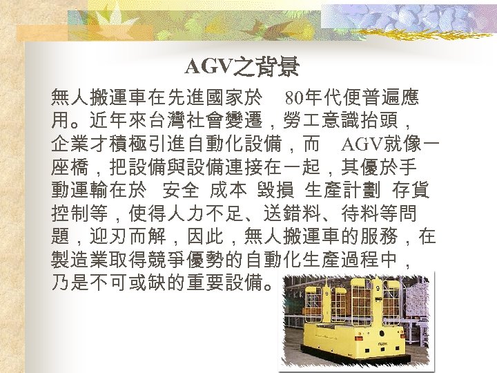 AGV之背景 無人搬運車在先進國家於 80年代便普遍應 用。近年來台灣社會變遷，勞 意識抬頭， 企業才積極引進自動化設備，而 AGV就像一 座橋，把設備與設備連接在一起，其優於手 動運輸在於 安全 成本 毀損 生產計劃 存貨